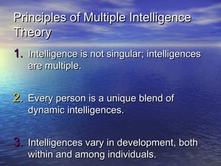 Principles of Multiple IntelligencePrinciples of Multiple Intelligence
TheoryTheory
1.1. Intelligence is not singularIntelligence is not singular;; intelligencesintelligences
are multiple.are multiple.
2.2. Every person is a unique blend ofEvery person is a unique blend of
dynamic intelligences.dynamic intelligences.
3.3. Intelligences vary in development, bothIntelligences vary in development, both
within and among individuals.within and among individuals.
 