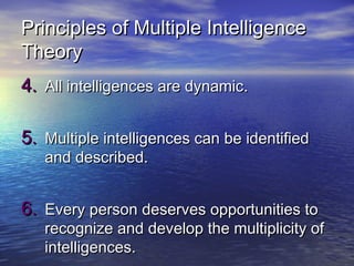 Principles of Multiple IntelligencePrinciples of Multiple Intelligence
TheoryTheory
4.4. All intelligences are dynamicAll intelligences are dynamic..
5.5. Multiple intelligences can be identifiedMultiple intelligences can be identified
and described.and described.
6.6. Every person deserves opportunities toEvery person deserves opportunities to
recognize and develop the multiplicity ofrecognize and develop the multiplicity of
intelligencesintelligences..
 