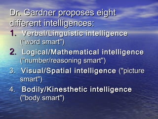 Dr. Gardner proposes eightDr. Gardner proposes eight
different intelligences:different intelligences:
1.1. Verbal/Linguistic intelligenceVerbal/Linguistic intelligence
("word smart")("word smart")
2.2. Logical/Mathematical intelligenceLogical/Mathematical intelligence
("number/reasoning smart")("number/reasoning smart")
3.3. Visual/Spatial intelligenceVisual/Spatial intelligence ("picture("picture
smart")smart")
4.4. Bodily/Kinesthetic intelligenceBodily/Kinesthetic intelligence
("body smart")("body smart")
 