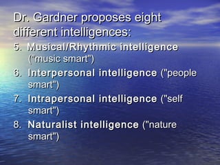 Dr. Gardner proposes eightDr. Gardner proposes eight
different intelligences:different intelligences:
5.5. Musical/Rhythmic intelligenceMusical/Rhythmic intelligence
("music smart")("music smart")
6.6. Interpersonal intelligenceInterpersonal intelligence ("people("people
smart")smart")
7.7. Intrapersonal intelligenceIntrapersonal intelligence ("self("self
smart")smart")
8.8. Naturalist intelligenceNaturalist intelligence ("nature("nature
smart")smart")
 