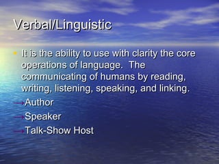 Verbal/LinguisticVerbal/Linguistic
• It is the ability to use with clarity the coreIt is the ability to use with clarity the core
operations of language. Theoperations of language. The
communicating of humans by reading,communicating of humans by reading,
writing, listening, speaking, and linkingwriting, listening, speaking, and linking..
→AuthorAuthor
→SpeakerSpeaker
→Talk-Show HostTalk-Show Host
 