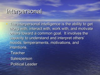 InterpersonalInterpersonal
• The interpersonal intelligence is the ability to getThe interpersonal intelligence is the ability to get
along with, interact with, work with, and motivatealong with, interact with, work with, and motivate
others toward a common goal. It involves theothers toward a common goal. It involves the
capacity to understand and interpret others’capacity to understand and interpret others’
moods, temperaments, motivations, andmoods, temperaments, motivations, and
intentions.intentions.
→TeacherTeacher
→SalespersonSalesperson
→Political LeaderPolitical Leader
 