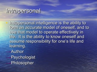 IntrapersonalIntrapersonal
• Intrapersonal intelligence is the ability toIntrapersonal intelligence is the ability to
form an accurate model of oneself, and toform an accurate model of oneself, and to
use that model to operate effectively inuse that model to operate effectively in
life. It is the ability to know oneself andlife. It is the ability to know oneself and
assume responsibility for one’s life andassume responsibility for one’s life and
learning.learning.
→AuthorAuthor
→PsychologistPsychologist
→PhilosopherPhilosopher
 