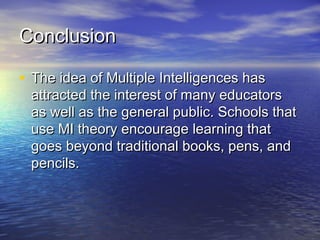 ConclusionConclusion
• The idea of Multiple Intelligences hasThe idea of Multiple Intelligences has
attracted the interest of many educatorsattracted the interest of many educators
as well as the general public. Schools thatas well as the general public. Schools that
use MI theory encourage learning thatuse MI theory encourage learning that
goes beyond traditional books, pens, andgoes beyond traditional books, pens, and
pencils.pencils.
 