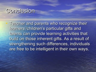 ConclusionConclusion
• Teacher and parents who recognize theirTeacher and parents who recognize their
learners’/children’s particular gifts andlearners’/children’s particular gifts and
talents can provide learning activities thattalents can provide learning activities that
build on those inherent gifts. As a result ofbuild on those inherent gifts. As a result of
strengthening such differences, individualsstrengthening such differences, individuals
are free to be intelligent in their own ways.are free to be intelligent in their own ways.
 
