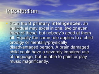 IntroductionIntroduction
• From theFrom the 8 primary intelligences8 primary intelligences , an, an
individual may excel in one, two or evenindividual may excel in one, two or even
three of these, but nobody’s good at themthree of these, but nobody’s good at them
all. Equally the same rule applies to a childall. Equally the same rule applies to a child
prodigy or mentally/physicallyprodigy or mentally/physically
disadvantaged person. A brain damageddisadvantaged person. A brain damaged
child could have a severely impaired usechild could have a severely impaired use
of language, but be able to paint or playof language, but be able to paint or play
music magnificently.music magnificently.
 