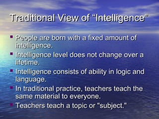Traditional View of “Intelligence”Traditional View of “Intelligence”
 PPeople are born with a fixed amount ofeople are born with a fixed amount of
intelligence.intelligence.
 Intelligence level does not change over aIntelligence level does not change over a
lifetime.lifetime.
 Intelligence consists of ability in logic andIntelligence consists of ability in logic and
language.language.
 In traditional practice, teachers teach theIn traditional practice, teachers teach the
same material tosame material to everyone.everyone.
 Teachers teach a topic or "subject."Teachers teach a topic or "subject."
 