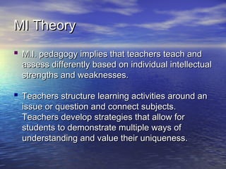 MI TheoryMI Theory
 M.I. pedagogy implies that teachers teach andM.I. pedagogy implies that teachers teach and
assess differently based on individual intellectualassess differently based on individual intellectual
strengths and weaknesses.strengths and weaknesses.
 Teachers structure learning activities around anTeachers structure learning activities around an
issue or question and connect subjects.issue or question and connect subjects.
Teachers develop strategies that allow forTeachers develop strategies that allow for
students to demonstrate multiple ways ofstudents to demonstrate multiple ways of
understanding and value their uniqueness.understanding and value their uniqueness.
 