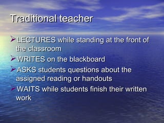 Traditional teacherTraditional teacher
LECTURES while standing at the front ofLECTURES while standing at the front of
the classroomthe classroom
WRITES on the blackboardWRITES on the blackboard
ASKS students questions about theASKS students questions about the
assigned reading or handoutsassigned reading or handouts
WWAITS while students finish their writtenAITS while students finish their written
workwork
 