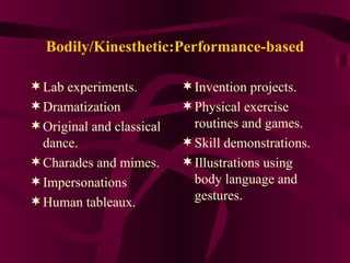 Bodily/Kinesthetic:Performance-based Lab experiments. Dramatization Original and classical dance. Charades and mimes. Impersonations Human tableaux. Invention projects. Physical exercise routines and games. Skill demonstrations. Illustrations using body language and gestures. 