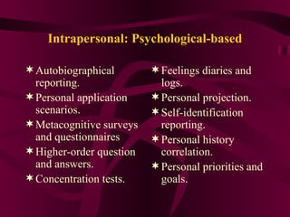 Intrapersonal: Psychological-based Autobiographical reporting. Personal application scenarios. Metacognitive surveys and questionnaires Higher-order question and answers. Concentration tests. Feelings diaries and logs. Personal projection. Self-identification reporting. Personal history correlation. Personal priorities and goals. 