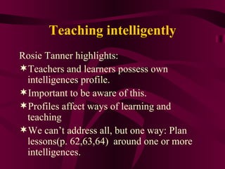 Teaching intelligently Rosie Tanner highlights: Teachers and learners possess own intelligences profile. Important to be aware of this. Profiles affect ways of learning and teaching We can’t address all, but one way: Plan lessons(p. 62,63,64)  around one or more intelligences. 