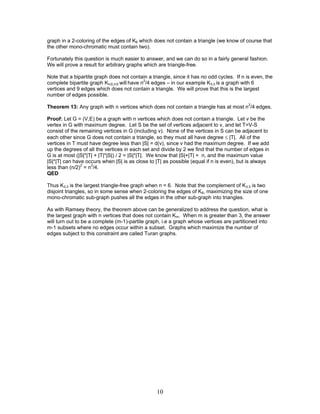 graph in a 2-coloring of the edges of K6 which does not contain a triangle (we know of course that
the other mono-chromatic must contain two).
Fortunately this question is much easier to answer, and we can do so in a fairly general fashion.
We will prove a result for arbitrary graphs which are triangle-free.
Note that a bipartite graph does not contain a triangle, since it has no odd cycles. If n is even, the
complete bipartite graph Kn/2,n/2 will have n2/4 edges – in our example K3,3 is a graph with 6
vertices and 9 edges which does not contain a triangle. We will prove that this is the largest
number of edges possible.
Theorem 13: Any graph with n vertices which does not contain a triangle has at most n2/4 edges.
Proof: Let G = (V,E) be a graph with n vertices which does not contain a triangle. Let v be the
vertex in G with maximum degree. Let S be the set of vertices adjacent to v, and let T=V-S
consist of the remaining vertices in G (including v). None of the vertices in S can be adjacent to
each other since G does not contain a triangle, so they must all have degree ≤ |T|. All of the
vertices in T must have degree less than |S| = d(v), since v had the maximum degree. If we add
up the degrees of all the vertices in each set and divide by 2 we find that the number of edges in
G is at most (|S|*|T| + |T|*|S|) / 2 = |S|*|T|. We know that |S|+|T| = n, and the maximum value
|S|*|T| can have occurs when |S| is as close to |T| as possible (equal if n is even), but is always
less than (n/2)2 = n2/4.
QED
Thus K3,3 is the largest triangle-free graph when n = 6. Note that the complement of K3,3 is two
disjoint triangles, so in some sense when 2-coloring the edges of K6, maximizing the size of one
mono-chromatic sub-graph pushes all the edges in the other sub-graph into triangles.
As with Ramsey theory, the theorem above can be generalized to address the question, what is
the largest graph with n vertices that does not contain Km. When m is greater than 3, the answer
will turn out to be a complete (m-1)-partite graph, i.e a graph whose vertices are partitioned into
m-1 subsets where no edges occur within a subset. Graphs which maximize the number of
edges subject to this constraint are called Turan graphs.

10

 