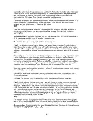 w since the paths must diverge somewhere. Let t be the first vertex where the paths meet again
– there must be such a vertex since they meet at w. The two segments of the paths between s
and t are disjoint, so together they form a cycle containing s and t which contradicts our
supposition that G is a tree. Thus the path from v to w must be unique.
Conversely, suppose G is a graph which contains a unique path between any two vertices. G is
clearly connected. G cannot contain a cycle, because a cycle contains two distinct paths
between any pair of vertices in it. Therefore G is a tree.
QED
Trees are very nice graphs to work with. Unfortunately, not all graphs are trees. However all
connected graphs contain a tree which includes all the vertices. Such a graph is called a
spanning tree.
Spanning Trees: A spanning sub-graph of G is a sub-graph H which includes all the vertices of
G. In the case where H is a tree, H is called a spanning tree.
Theorem 6: Every connected graph contains a spanning tree.
Proof: Let G be a connected graph. If G is a tree we are done, otherwise G must contain a
cycle. Removing an edge from this cycle will result in a connected graph with the same vertex
set as G but fewer edges. We can continue in this manner until there are no more cycles (there
are only a finite number of edges to remove), at which point the remaining graph must be a tree.
QED
This proof gives us one way to construct a spanning tree, namely by removing edges from cycles.
This is not a particular good method if the graph contains a lot of edges. A more efficient
approach is to simply pick a vertex to be a seedling, and then “grow” the spanning tree by
connecting vertices one at a time. As long as not all the vertices are in the tree, there must be a
vertex in the tree which has a neighboring vertex not in the tree – simply pick one such vertex,
connect it to the tree with a single edge, and repeat until all the vertices are in the tree.
Spanning trees are useful in a lot of situations – efficiently broadcasting a message to all nodes in
a network is but one example.
We now look at perhaps the simplest case of graphs which aren’t trees, graphs where every
vertex has degree 2.
Theorem 7: A graph is 2-regular if and only if all its connected components are cycles.
Proof: One direction of the theorem is trivial – a graph whose connected components are all
cycles is clearly 2-regular. We prove the other direction by induction on the number of vertices in
the graph. The base case is K3 which is 2-regular and has one connected component which is a
cycle. For a graph with n > 3 vertices, note that by Theorem 1, a 2-regular graph with n vertices
has n edges and by Corollary 3.1 such a graph must contain a cycle. Since the graph is 2regular, none of the vertices in this cycle can be contained in any other edges, so the cycle is a
connected component. The remainder of the graph (if any) is 2-regular and has less than n
vertices so the inductive hypothesis applies.
QED
The theorem above is a very special instance of a much more general result regarding graphs
which can be decomposed into cycles, but first we need to define exactly what we mean by this.
Decomposition: A decomposition of a graph G is a partitioning of the edges of the graph among
a collection of sub-graphs H1, H2, H3, …, Hn.

3

 
