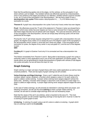 Note that the partitioning applies only to the edges, not the vertices, so the sub-graphs Hi can
share vertices, just not edges. Any isolated vertices are effectively ignored by a decomposition,
since it only pertains to the edges (according to our definition, isolated vertices could be included
in any, all, or none of the sub-graphs in the decomposition). We say that a graph G has a
decomposition into cycles if there exists a decomposition H1, …, Hn of G where every Hi is
isomorphic to a cycle.
Theorem 8: A graph has a decomposition into cycles if and only if every vertex has even degree.
Proof: We effectively proved the “if” part of the statement in Theorem 4 when we showed that a
graph in which every vertex has even degree can have a cycle removed from it leaving a graph
with fewer edges that also has all vertices with even degree. The cycle we removed, will be one
of the sub-graphs in the decomposition, and we can simply keep removing cycles until we have
partitioned all the edges.
Proving the “only if” part simply requires noting that if G is a graph with a decomposition into subgraphs, the degree of any vertex in G is simply the sum of its degree in each of the sub-graphs in
the decomposition which contain it, since they don’t share any edges. If the sub-graphs are all
isomorphic to cycles, the degree of any vertex in any sub-graph is 2, and the sum of the degrees
is even.
QED
Corollary 8.1: A graph is Eulerian if and only if it is connected and has a decomposition into
cycles.
This follows immediately from Theorem 4 and 8. Being able to decompose a graph into cycles is
extremely useful in many applications and is one of the main application of Eulerian graphs. The
results above can be generalized to handle decompositions of graphs with vertices of odd degree
into cycles and paths, but we will leave this topic for now.

Graph Coloring
Graph coloring is a major sub-topic of graph theory with many useful applications as well as many
unsolved problems. There are two types of graph colorings we will consider.
Vertex-Colorings and Edge-Colorings: Given a set C called the set of colors (these could be
numbers, letters, names, whatever), a function which assigns a value in C to each vertex of a
graph is called a vertex-coloring. A proper vertex-coloring never assigns adjacent vertices the
same color. Similarly, a function which assigns a value from a set of colors C to each edge in a
graph is called an edge-coloring. A proper edge-coloring never assigns adjacent edges the same
color.
In the case of vertex-colorings, we will primarily be interested in colorings which are proper, and
following convention, we will use the word coloring to mean a proper vertex-coloring. In
contrast, we will want to consider edge-colorings which are not necessarily proper.
Note that the values of the set C are arbitrary, what is important is the size of C. The most
interesting question we will consider regarding colorings is how big the set C must be in order for
a coloring of a given graph to exist.
k-Coloring: A coloring of a graph using a set of k colors is called a k-coloring. A graph which
has a k-coloring is said to be k-colorable.

4

 