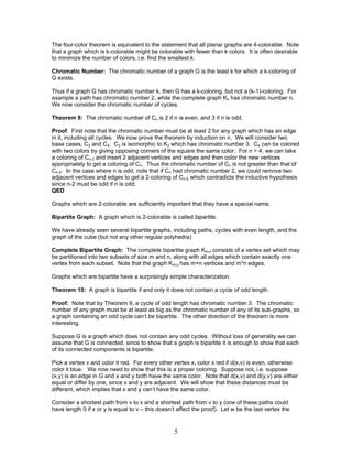 The four-color theorem is equivalent to the statement that all planar graphs are 4-colorable. Note
that a graph which is k-colorable might be colorable with fewer than k colors. It is often desirable
to minimize the number of colors, i.e. find the smallest k.
Chromatic Number: The chromatic number of a graph G is the least k for which a k-coloring of
G exists.
Thus if a graph G has chromatic number k, then G has a k-coloring, but not a (k-1)-coloring. For
example a path has chromatic number 2, while the complete graph Kn has chromatic number n.
We now consider the chromatic number of cycles.
Theorem 9: The chromatic number of Cn is 2 if n is even, and 3 if n is odd.
Proof: First note that the chromatic number must be at least 2 for any graph which has an edge
in it, including all cycles. We now prove the theorem by induction on n. We will consider two
base cases, C3 and C4. C3 is isomorphic to K3 which has chromatic number 3. C4 can be colored
with two colors by giving opposing corners of the square the same color. For n > 4, we can take
a coloring of Cn-2 and insert 2 adjacent vertices and edges and then color the new vertices
appropriately to get a coloring of Cn. Thus the chromatic number of Cn is not greater than that of
Cn-2. In the case where n is odd, note that if Cn had chromatic number 2, we could remove two
adjacent vertices and edges to get a 2-coloring of Cn-2 which contradicts the inductive hypothesis
since n-2 must be odd if n is odd.
QED
Graphs which are 2-colorable are sufficiently important that they have a special name.
Bipartite Graph: A graph which is 2-colorable is called bipartite.
We have already seen several bipartite graphs, including paths, cycles with even length, and the
graph of the cube (but not any other regular polyhedra)
Complete Bipartite Graph: The complete bipartite graph Km,n consists of a vertex set which may
be partitioned into two subsets of size m and n, along with all edges which contain exactly one
vertex from each subset. Note that the graph Km,n has m+n vertices and m*n edges.
Graphs which are bipartite have a surprisingly simple characterization.
Theorem 10: A graph is bipartite if and only it does not contain a cycle of odd length.
Proof: Note that by Theorem 9, a cycle of odd length has chromatic number 3. The chromatic
number of any graph must be at least as big as the chromatic number of any of its sub-graphs, so
a graph containing an odd cycle can’t be bipartite. The other direction of the theorem is more
interesting.
Suppose G is a graph which does not contain any odd cycles. Without loss of generality we can
assume that G is connected, since to show that a graph is bipartite it is enough to show that each
of its connected components is bipartite.
Pick a vertex v and color it red. For every other vertex x, color x red if d(x,v) is even, otherwise
color it blue. We now need to show that this is a proper coloring. Suppose not, i.e. suppose
(x,y) is an edge in G and x and y both have the same color. Note that d(x,v) and d(y,v) are either
equal or differ by one, since x and y are adjacent. We will show that these distances must be
different, which implies that x and y can’t have the same color.
Consider a shortest path from v to x and a shortest path from v to y (one of these paths could
have length 0 if x or y is equal to v – this doesn’t affect the proof). Let w be the last vertex the

5

 