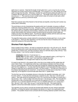 paths have in common. Note that the length of both paths from v up to w must be d(v,w) since
otherwise one of them would not be a shortest path. If w is equal to x or y, then clearly one of the
paths is longer than the other. Otherwise, consider the cycle formed by taking the path from w to
x together with the path from w to y and the edge (x,y). The length of this cycle is d(v,x)-d(v,w) +
d(v,y)-d(v,w) + 1. This must be an even number since G does not contain an odd cycle, which
implies that d(v,x) and d(v,y) cannot be equal.
QED
Note that a special case of this theorem is that all trees are bipartite, since they don’t contain any
cycles (odd or otherwise).
The proof above not only characterizes the graphs which are 2-colorable, but gives an efficient
method for checking whether this is true. First pick a vertex v and compute the distance from v to
every other vertex in the graph using the algorithm below. Once we have done this we then color
the vertices with even distances red (including v itself) and color the other vertices blue. We then
simply check whether this coloring is proper by examining the end-points of each edge and
making sure they have different colors. If we find two adjacent vertices with the same color than
by the proof above, we know that the graph is not 2-colorable.
The algorithm below gives a simple method for computing the shortest path from v to any vertex
in the graph G. There are other algorithms, but this one has the virtue of simplicity and most
others are variations of the same basic idea.

Shortest Path Algorithm
Given a graph G and a vertex v, we wish to compute the value d(x) = d(v,x) for all x in G. We will
do this by starting with a worst case estimate of d(x) for each vertex x, call it e(x), which is always
greater than or equal to d(x), and then proceed to refine our estimate step by step until e(x) = d(x)
for every vertex x. Let n be the number of vertices in G.
Initialization: Set e(v) = 0 and set e(x) = n.
Update Step: For each vertex x, check e(y) for each adjacent vertex y, and if e(y)+1 is
less than e(x), set e(x) = e(y)+1 and note that a change was made.
Termination: If no changes were made for any vertex, terminate.
It is easy to see that e(x) ≥ d(x) always holds, since this is true initially and the update step will
never make it false – if a neighboring vertex has a valid distance estimate more than one less
than our current estimate, we could use a path that included the neighboring edge followed by a
path from the neighbor to v. It is also clear that the algorithm must eventually terminate, since if a
change is made than e(x) is reduced by at least 1 for some vertex x. The total sum of the e(x)’s is
thus always decreasing and can never be 0. In fact the sum of all the e(x)’s is less than n2 at the
beginning, so the algorithm must terminate after fewer than n2 update steps.
The fact that may not be immediately obvious is that when the algorithm terminates, e(x) = d(x)
for every vertex x. To see why this must be true, suppose it is not. Then e(x) > d(x) for some
vertex x. Now walk along the shortest path P from v to x and find the first edge (y,z) where e(y) =
d(y) but e(z) > d(z) – such an edge must exist since e(v) = d(v) but e(x) > d(x). Any sub-path of a
shortest path is also a shortest path, so in particular the segment of P from v to y is a shortest
path from v to y a and the segment of P from v to z is a shortest path from v to z, hence d(z) >
d(y). But e(z) > d(z) > d(y) = e(y), so e(y)+1 must be less than e(z). This means that the
algorithm cannot have terminated, because it would have changed e(z) in the update step.
This algorithm can be used to compute the shortest path between any two vertices reasonably
efficiently, so finding the optimal route between two points on a map is not a particularly hard
problem. This problem should not be confused with the traveling salesman problem which aims

6

 