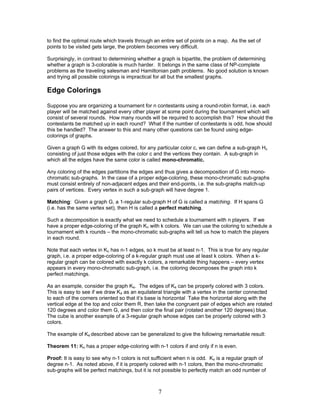 to find the optimal route which travels through an entire set of points on a map. As the set of
points to be visited gets large, the problem becomes very difficult.
Surprisingly, in contrast to determining whether a graph is bipartite, the problem of determining
whether a graph is 3-colorable is much harder. It belongs in the same class of NP-complete
problems as the traveling salesman and Hamiltonian path problems. No good solution is known
and trying all possible colorings is impractical for all but the smallest graphs.

Edge Colorings
Suppose you are organizing a tournament for n contestants using a round-robin format, i.e. each
player will be matched against every other player at some point during the tournament which will
consist of several rounds. How many rounds will be required to accomplish this? How should the
contestants be matched up in each round? What if the number of contestants is odd, how should
this be handled? The answer to this and many other questions can be found using edgecolorings of graphs.
Given a graph G with its edges colored, for any particular color c, we can define a sub-graph Hc
consisting of just those edges with the color c and the vertices they contain. A sub-graph in
which all the edges have the same color is called mono-chromatic.
Any coloring of the edges partitions the edges and thus gives a decomposition of G into monochromatic sub-graphs. In the case of a proper edge-coloring, these mono-chromatic sub-graphs
must consist entirely of non-adjacent edges and their end-points, i.e. the sub-graphs match-up
pairs of vertices. Every vertex in such a sub-graph will have degree 1.
Matching: Given a graph G, a 1-regular sub-graph H of G is called a matching. If H spans G
(i.e. has the same vertex set), then H is called a perfect matching.
Such a decomposition is exactly what we need to schedule a tournament with n players. If we
have a proper edge-coloring of the graph Kn with k colors. We can use the coloring to schedule a
tournament with k rounds – the mono-chromatic sub-graphs will tell us how to match the players
in each round.
Note that each vertex in Kn has n-1 edges, so k must be at least n-1. This is true for any regular
graph, i.e. a proper edge-coloring of a k-regular graph must use at least k colors. When a kregular graph can be colored with exactly k colors, a remarkable thing happens – every vertex
appears in every mono-chromatic sub-graph, i.e. the coloring decomposes the graph into k
perfect matchings.
As an example, consider the graph K4. The edges of K4 can be properly colored with 3 colors.
This is easy to see if we draw K4 as an equilateral triangle with a vertex in the center connected
to each of the corners oriented so that it’s base is horizontal Take the horizontal along with the
vertical edge at the top and color them R, then take the congruent pair of edges which are rotated
120 degrees and color them G, and then color the final pair (rotated another 120 degrees) blue.
The cube is another example of a 3-regular graph whose edges can be properly colored with 3
colors.
The example of K4 described above can be generalized to give the following remarkable result:
Theorem 11: Kn has a proper edge-coloring with n-1 colors if and only if n is even.
Proof: It is easy to see why n-1 colors is not sufficient when n is odd. Kn is a regular graph of
degree n-1. As noted above, if it is properly colored with n-1 colors, then the mono-chromatic
sub-graphs will be perfect matchings, but it is not possible to perfectly match an odd number of

7

 