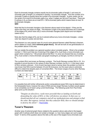 Each bi-chromatic triangle contains exactly two bi-chromatic paths of length 2, and every bichromatic path of length 2 is contained in exactly 1 bi-chromatic triangle. Thus the number of bichromatic 2-paths is exactly twice the number of bi-chromatic triangles. A given vertex can be
the center of at most 6 bi-chromatic paths (e.g. when 3 edges are red and 2 are blue). There are
6 vertices in K6 so there are at most 6*6 = 36 bi-chromatic paths which means there at most 18
bi-chromatic triangles.
QED
Note that the bi-chromatic triangles in the theorem above need not be disjoint - if they are the
same color they can share an edge. This theorem is tight in the sense that there are 2-colorings
of the edges of K6 which have only 2 mono-chromatic triangles (both disjoint and non-disjoint
cases occur).
Note also that the edges of K5 can be 2-colored without any mono-chromatic triangles – simply
color two disjoint 5-cycles red and blue.
This theorem is a very special case of a much more general theorem called Ramsey’s theorem
which relates to a topic called extremal graph theory. We will we look at one generalization of
the problem above in this area.
We can restate the problem as a general question about complete graphs. What is the smallest
number n = R(m) such that any 2-coloring of the edges of Kn must have a mono-chromatic subgraph which contains Km? We proved above that R(3) = 6, since we showed that any 2-coloring
of K6 must contain a mono-chromatic sub-graph including K3 (a triangle), but this is not true for
K5.
The numbers R(m) are known as Ramsey numbers. The fourth Ramsey number R(4) is 18. It is
possible to prove bounds on the values of other Ramsey numbers, but for m > 4 the exact value
of R(m) remains unknown. A lot of work has been done to narrow down the problem so that it is
now known that R(5) must be between 43 and 49 (inclusive), but the exact value is extremely
difficult to determine despite years of concerted effort. The known ranges of some other Ramsey
numbers are listed below:
m
R(m)

3
6

4
18

5
43 to
49

6
102 to
165

7
205 to
540

8
282 to
1870

9
565 to
6588

10
798 to
23556

It is possible that with further refinements and/or computational power R(5) may be determined in
the foreseeable future, however the value of R(6) and any larger Ramsey numbers would appear
to be completely out of reach using current technology. The following quote from Paul Erdos
aptly sums up the situation:

"Imagine an alien force, vastly more powerful than us landing on Earth and
demanding the value of R(5), or they will destroy our planet. In that case we
should marshal all our computers and all our mathematicians and attempt to find
the value. But suppose, instead, that they asked for R(6), then we should attempt
to destroy the aliens". - Paul Erdős

Turan’s Theorem
Another area of extremal graph theory related to the question above asks what is the largest
graph with 6 vertices which does not contain a triangle, i.e. how many edges can such a graph
have? In terms of the question above this tells us the size of the largest mono-chromatic sub-

9

 