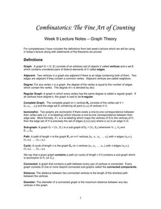 Combinatorics: The Fine Art of Counting
Week 9 Lecture Notes – Graph Theory
For completeness I have included the definitions from last week’s lecture which we will be using
in today’s lecture along with statements of the theorems we proved.

Definitions
Graph: A graph G = (V, E) consists of an arbitrary set of objects V called vertices and a set E
which contains unordered pairs of distinct elements of V called edges.
Adjacent: Two vertices in a graph are adjacent if there is an edge containing both of them. Two
edges are adjacent if they contain a common vertex. Adjacent vertices are called neighbors.
Degree: For any vertex v in a graph, the degree of the vertex is equal to the number of edges
which contain the vertex. The degree of v is denoted by d(v).
Regular Graph: A graph in which every vertex has the same degree is called a regular graph. If
all vertices have degree k, the graph is said to be k-regular.
Complete Graph: The complete graph on n vertices Kn consists of the vertex set V =
{v1,v2,…,vn} and the edge set E containing all pairs (vi,vj) of vertices in V.
Isomorphic: Two graphs are isomorphic if there exists a one-to-one correspondence between
their vertex sets (i.e. a re-labeling) which induces a one-to-one correspondence between their
edge sets. More formally, if L is a re-labeling which maps the vertices of G to the vertices of H,
then the edge set of H is precisely the set of edges (L(v),L(w)) where (v,w) is an edge in G.
Sub-graph: A graph G1 = (V1, E1) is a sub-graph of G2 = (V2, E2) whenever V1 ⊆ V2 and
E1 ⊆ E2.
Path: A path of length n is the graph Pn on n+1 vertices {v0, v1, v2, …, vn} with n edges (v0,v1),
(v1,v2), …, (vn-1,vn).
Cycle: A cycle of length n is the graph Cn on n vertices {v0, v2, …, vn-1} with n edges (v0,v1),
(v1,v2), …, (vn-1,v0).
We say that a given graph contains a path (or cycle) of length n if it contains a sub-graph which
is isomorphic to Pn (or Cn).
Connected: A graph that contains a path between every pair of vertices is connected. Every
graph consists of one or more disjoint connected sub-graphs called the connected components.
Distance: The distance between two connected vertices is the length of the shortest path
between the vertices.
Diameter: The diameter of a connected graph is the maximum distance between any two
vertices in the graph.

1

 