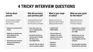 4 TRICKY INTERVIEW QUESTIONS
• Keep your answers short $
simple
• Elaborate on experience &
goals relating to the
applied position.
• Summarize your resume &
talk about transitions in
employment.
• If you have a job, say
you're "seeking greater
opportunity."
• Got fired? Say that you
"parted ways" & change
the topic to your
accomplishments.
• Laid off? Then it's okay to
say it's recession related.
• ALWAYS SAY
NEGOTIABLE!
• Find out others are
making w/ the same
position in the area at
• www.salary.com
• Research,
• Research,
• Research !.
• Explain that you want to
excel and be known for
your skills.
• Mention how you see
yourself having more
responsibilities w/in the
company.
• Give examples of positive
results that you will make.
The interviewee is looking
for how you will benefit
their company
Tell me about
yoursef
Understanding how & why
you decided to move on
from the previous company
Why did you leave
your previous job?
Making sure if you are
selling yourself too high or
selling yourself too short
What is your range
of salary?
Allows the interviee to
determine if you are a
fit for their company
What are your goals
for the future?
 