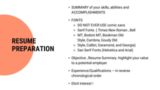• SUMMARY of your skills, abilities and
ACCOMPLISHMENTS
• FONTS
⚬ DO NOT EVER USE comic sans
⚬ Serif Fonts ( Times New Roman , Bell
⚬ MT, Bodoni MT, Bookman Old
Style, Cambria, Goudy Old
⚬ Style, Calibri, Garamond, and Georgia)
⚬ San Serif Fonts (Helvetica and Arial)
• Objective , Resume Summary -highlight your value
to a potential employer
• Experience/Qualifications – in reverse
chronological order
• Elicit Interest !
RESUME
PREPARATION
 
