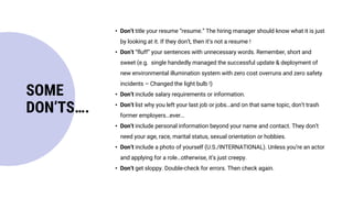 • Don’t title your resume “resume.” The hiring manager should know what it is just
by looking at it. If they don’t, then it’s not a resume !
• Don’t “fluff” your sentences with unnecessary words. Remember, short and
sweet (e.g. single handedly managed the successful update & deployment of
new environmental illumination system with zero cost overruns and zero safety
incidents – Changed the light bulb !)
• Don’t include salary requirements or information.
• Don’t list why you left your last job or jobs…and on that same topic, don’t trash
former employers…ever…
• Don’t include personal information beyond your name and contact. They don’t
need your age, race, marital status, sexual orientation or hobbies.
• Don’t include a photo of yourself (U.S./INTERNATIONAL). Unless you’re an actor
and applying for a role…otherwise, it’s just creepy.
• Don’t get sloppy. Double-check for errors. Then check again.
SOME
DON’TS….
 