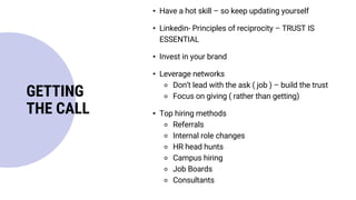 • Have a hot skill – so keep updating yourself
• Linkedin- Principles of reciprocity – TRUST IS
ESSENTIAL
• Invest in your brand
• Leverage networks
⚬ Don’t lead with the ask ( job ) – build the trust
⚬ Focus on giving ( rather than getting)
• Top hiring methods
⚬ Referrals
⚬ Internal role changes
⚬ HR head hunts
⚬ Campus hiring
⚬ Job Boards
⚬ Consultants
GETTING
THE CALL
 