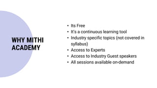 WHY MITHI
ACADEMY
• Its Free
• It’s a continuous learning tool
• Industry specific topics (not covered in
syllabus)
• Access to Experts
• Access to Industry Guest speakers
• All sessions available on-demand
 