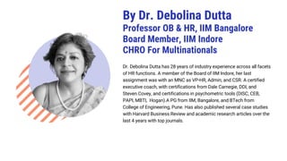 Dr. Debolina Dutta has 28 years of industry experience across all facets
of HR functions. A member of the Board of IIM Indore, her last
assignment was with an MNC as VP-HR, Admin, and CSR. A certified
executive coach, with certifications from Dale Carnegie, DDI, and
Steven Covey, and certifications in psychometric tools (DISC, CEB,
PAPI, MBTI, Hogan).A PG from IIM, Bangalore, and BTech from
College of Engineering, Pune. Has also published several case studies
with Harvard Business Review and academic research articles over the
last 4 years with top journals.
By Dr. Debolina Dutta
Professor OB & HR, IIM Bangalore
Board Member, IIM Indore
CHRO For Multinationals
 