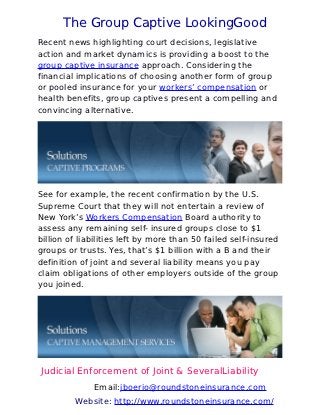 The Group Captive LookingGood
Recent news highlighting court decisions, legislative
action and market dynamics is providing a boost to the
group captive insurance approach. Considering the
financial implications of choosing another form of group
or pooled insurance for your workers’ compensation or
health benefits, group captives present a compelling and
convincing alternative.




See for example, the recent confirmation by the U.S.
Supreme Court that they will not entertain a review of
New York’s Workers Compensation Board authority to
assess any remaining self- insured groups close to $1
billion of liabilities left by more than 50 failed self-insured
groups or trusts. Yes, that’s $1 billion with a B and their
definition of joint and several liability means you pay
claim obligations of other employers outside of the group
you joined.




Judicial Enforcement of Joint & SeveralLiability
              Email:jboerio@roundstoneinsurance.com
         Website: http://www.roundstoneinsurance.com/
 