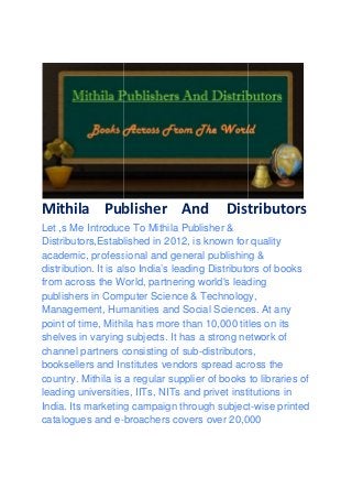 Mithila Publisher
Let ,s Me Introduce To Mithila Publisher &
Distributors,Established in 2012, is known for quality
academic, professi
distribution. It is also India’s leading Distributors of books
from across the World, partnering world's leading
publishers in Computer Science & Technology,
Management, Humanities and Social Sciences. At any
point of time, Mithila has more than 10,000 titles on its
shelves in varying subjects. It has a strong network of
channel partners consisting of sub
booksellers and Institutes vendors spread across the
country. Mithila is a regular supplier of books to librar
leading universities, IITs, NITs and privet institutions in
India. Its marketing campaign through subject
catalogues and e-
Publisher And Distributors
Let ,s Me Introduce To Mithila Publisher &
Distributors,Established in 2012, is known for quality
academic, professional and general publishing &
distribution. It is also India’s leading Distributors of books
from across the World, partnering world's leading
publishers in Computer Science & Technology,
Management, Humanities and Social Sciences. At any
thila has more than 10,000 titles on its
shelves in varying subjects. It has a strong network of
channel partners consisting of sub-distributors,
booksellers and Institutes vendors spread across the
country. Mithila is a regular supplier of books to librar
leading universities, IITs, NITs and privet institutions in
India. Its marketing campaign through subject
broachers covers over 20,000
Distributors
Distributors,Established in 2012, is known for quality
onal and general publishing &
distribution. It is also India’s leading Distributors of books
from across the World, partnering world's leading
publishers in Computer Science & Technology,
Management, Humanities and Social Sciences. At any
thila has more than 10,000 titles on its
shelves in varying subjects. It has a strong network of
distributors,
booksellers and Institutes vendors spread across the
country. Mithila is a regular supplier of books to libraries of
leading universities, IITs, NITs and privet institutions in
India. Its marketing campaign through subject-wise printed
broachers covers over 20,000
 