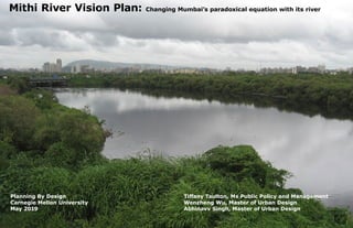 Cover Image
Mithi River Vision Plan: Changing Mumbai’s paradoxical equation with its river
Planning By Design
Carnegie Mellon University
May 2019
Tiffany Taulton, Ms Public Policy and Management
Wenzheng Wu, Master of Urban Design
Abhinavv Singh, Master of Urban Design
 