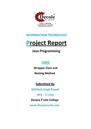 INFORMATION TECHNOLOGY
Project Report
Java Programming
TOPIC
Wrapper Class and
Nesting Method
Submitted By
Mithlesh Singh Rawat
BCA - || year
Dezyne E’cole College
www.dezyneecole.com
 