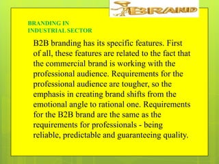 BRANDING IN
INDUSTRIAL SECTOR

B2B branding has its specific features. First
of all, these features are related to the fact that
the commercial brand is working with the
professional audience. Requirements for the
professional audience are tougher, so the
emphasis in creating brand shifts from the
emotional angle to rational one. Requirements
for the B2B brand are the same as the
requirements for professionals - being
reliable, predictable and guaranteeing quality.

 