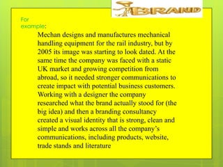 For
example:

Mechan designs and manufactures mechanical
handling equipment for the rail industry, but by
2005 its image was starting to look dated. At the
same time the company was faced with a static
UK market and growing competition from
abroad, so it needed stronger communications to
create impact with potential business customers.
Working with a designer the company
researched what the brand actually stood for (the
big idea) and then a branding consultancy
created a visual identity that is strong, clean and
simple and works across all the company’s
communications, including products, website,
trade stands and literature

 