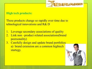 High tech products:
These products change so rapidly over time due to
tehnological innovations and R& D
1. Leverage secondary associations of quality
2. Link non –product related associations(brand
peersonality)
3. Carefully design and update brand portfolios
a) brand extension are a common hightech
startegy.

 