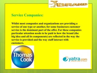 Service Companies:
Whilst most companies and organizations are providing a
service of one type or another, for some businesses customer
service is the dominant part of the offer. For these companies
particular attention needs to be paid to how the brand (the
big idea and all its components) are reflected in the way the
service is provided and the way staff interact with
customers.

 