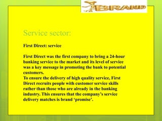 Service sector:
First Direct: service
First Direct was the first company to bring a 24-hour
banking service to the market and its level of service
was a key message in promoting the bank to potential
customers.
To ensure the delivery of high quality service, First
Direct recruits people with customer service skills
rather than those who are already in the banking
industry. This ensures that the company‟s service
delivery matches is brand „promise‟.

 