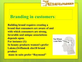 Branding in customers:
Building brand requires creating a
brand that consumers are aware of and
with which consumers are strong,
favorable and unique associations
depends upon.
For instance (1):
In beauty products women's prefer
Lakme,Oriflame& elee18 brand
product
mans in suits prefer “Raymond”

 