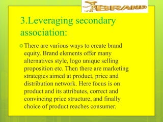 3.Leveraging secondary
association:
 There

are various ways to create brand
equity. Brand elements offer many
alternatives style, logo unique selling
proposition etc. Then there are marketing
strategies aimed at product, price and
distribution network. Here focus is on
product and its attributes, correct and
convincing price structure, and finally
choice of product reaches consumer.

 