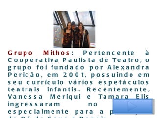 Grupo Mithos : Pertencente à Cooperativa Paulista de Teatro, o grupo foi fundado por Alexandra Pericão, em 2001, possuindo em seu currículo vários espetáculos teatrais infantis. Recentemente, Vanessa Meriqui e Tamara Elis ingressaram no grupo especialmente para a produção do Pó de Sono e Poesia 