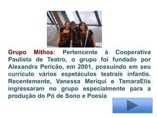 Grupo Mithos: Pertencente à Cooperativa
Paulista de Teatro, o grupo foi fundado por
Alexandra Pericão, em 2001, possuindo em seu
currículo vários espetáculos teatrais infantis.
Recentemente, Vanessa Meriqui e TamaraElis
ingressaram no grupo especialmente para a
produção do Pó de Sono e Poesia
 