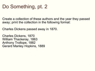 Do Something, pt. 2 ,[object Object],[object Object],[object Object],[object Object],[object Object],[object Object],authors = {&quot;Charles Dickens&quot; => &quot;1870&quot;, &quot;William Thackeray&quot; => &quot;1863&quot;, &quot;Anthony Trollope&quot; => &quot;1882&quot;, &quot;Gerard Manley Hopkins&quot; => &quot;1889&quot;} authors.each do |author, year|   puts author.to_s + &quot; passed away in &quot; + year.to_s end 