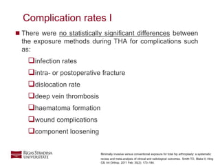 13
 There were no statistically significant differences between
the exposure methods during THA for complications such
as:
infection rates
intra- or postoperative fracture
dislocation rate
deep vein thrombosis
haematoma formation
wound complications
component loosening
Complication rates I
Minimally invasive versus conventional exposure for total hip arthroplasty: a systematic
review and meta-analysis of clinical and radiological outcomes. Smith TO, Blake V, Hing
CB. Int Orthop. 2011 Feb; 35(2): 173–184.
 