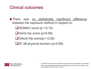 15
 There was no statistically significant difference
between the exposure method in respect to:
WOMAC score (p = 0.13)
Harris hip score (p=0.06)
Oxford Hip score(p = 0.29)
SF-36 physical function (p=0.69)
Clinical outcomes
2. Minimally invasive versus conventional exposure for total hip arthroplasty: a systematic
review and meta-analysis of clinical and radiological outcomes. Smith TO, Blake V, Hing
CB. Int Orthop. 2011 Feb; 35(2): 173–184.
 