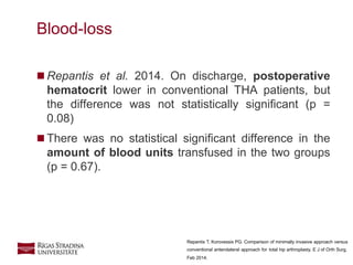 18
 Repantis et al. 2014. On discharge, postoperative
hematocrit lower in conventional THA patients, but
the difference was not statistically signiﬁcant (p =
0.08)
 There was no statistical signiﬁcant difference in the
amount of blood units transfused in the two groups
(p = 0.67).
Blood-loss
Repantis T, Korovessis PG. Comparison of minimally invasive approach versus
conventional anterolateral approach for total hip arthroplasty. E J of Orth Surg.
Feb 2014.
 