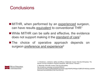24
 MITHR, when performed by an experienced surgeon,
can have results equivalent to conventional THR1
 While MITHR can be safe and effective, the evidence
does not support making it the standard of care1
 The choice of operative approach depends on
surgeon preference and experience2
Conclusions
1. A Henderson, J Grahame. Safety and Efficacy of Minimally Invasive Total Hip Arthroplasty. The
Internet Journal of Academic Physician Assistants. 2008 Volume 7 Number 1.
2. Medscape- Minimally Invasive Total Hip Arthroplasty:
http://emedicine.medscape.com/article/2000333-
overview?pa=URmJ1OJ6kpGaWAiWnspY9Td01cngGy7K0Xf%2FM3gwc%2BD%2Fm65xAqLuxe5rW4
NwbmwdVrJxKJt4DRD8mxYr6kYfOw%3D%3D
 