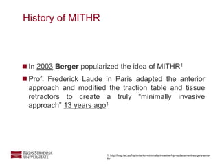 3
 In 2003 Berger popularized the idea of MITHR1
 Prof. Frederick Laude in Paris adapted the anterior
approach and modified the traction table and tissue
retractors to create a truly “minimally invasive
approach” 13 years ago1
History of MITHR
1. http://kog.net.au/hip/anterior-minimally-invasive-hip-replacement-surgery-amis-
thr
 