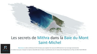 Les secrets de Mithra dans la Baie du Mont
Saint-Michel
Bienvenue à cette conference de 45 minutes pour explorer les traces du Mithraïsme et son ancrage transmanche
Un rendez-vous pour marquer la reprise Culturelle dans la baie, en partenariat avec le reseau des entrepreneurs du Pays du Mont-Saint-Michel
 